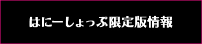 はにーしょっぷ限定版情報